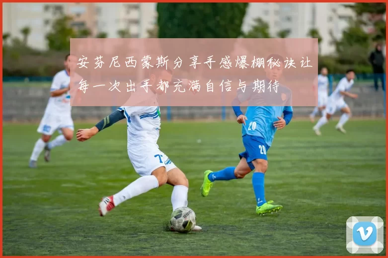 安芬尼西蒙斯分享手感爆棚秘诀让每一次出手都充满自信与期待