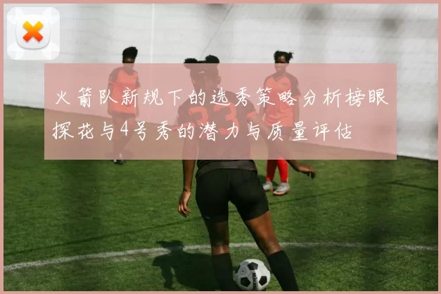 火箭队新规下的选秀策略分析榜眼探花与4号秀的潜力与质量评估