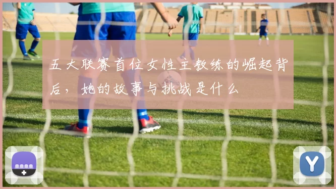 五大联赛首位女性主教练的崛起背后，她的故事与挑战是什么