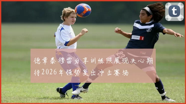 德章泰穆雷分享训练照展现决心期待2026年强势复出冲击赛场
