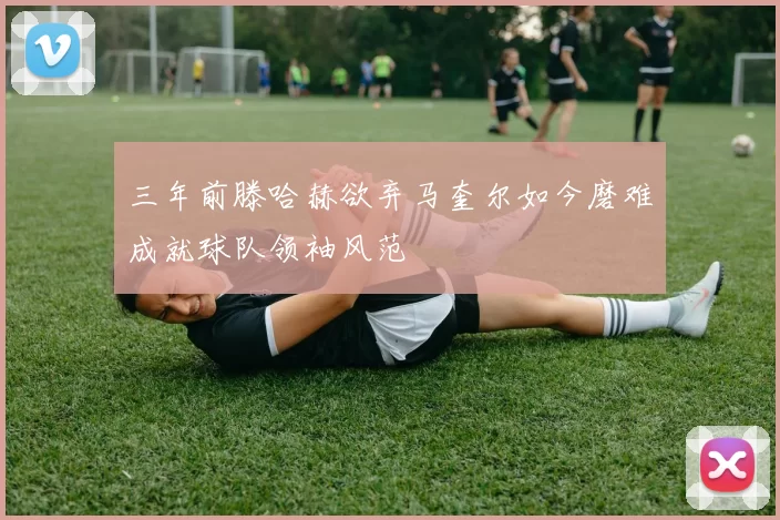 三年前滕哈赫欲弃马奎尔如今磨难成就球队领袖风范