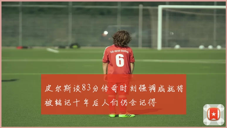 皮尔斯谈83分传奇时刻强调成就将被铭记十年后人们仍会记得
