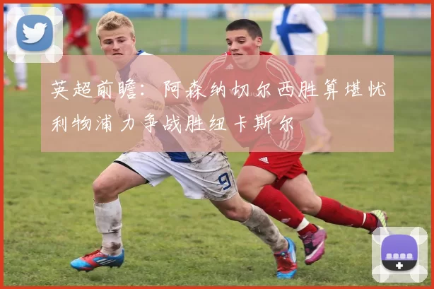 英超前瞻：阿森纳切尔西胜算堪忧利物浦力争战胜纽卡斯尔