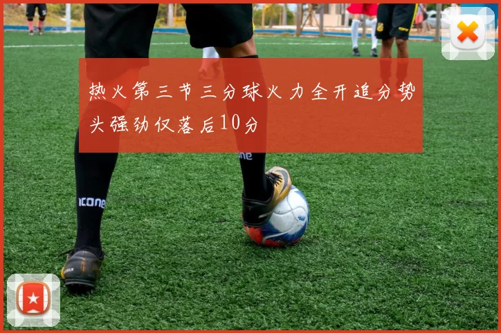 热火第三节三分球火力全开追分势头强劲仅落后10分