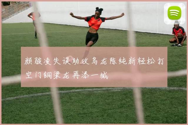 颜骏凌失误助攻乌龙陈纯新轻松打空门铜梁龙再添一城