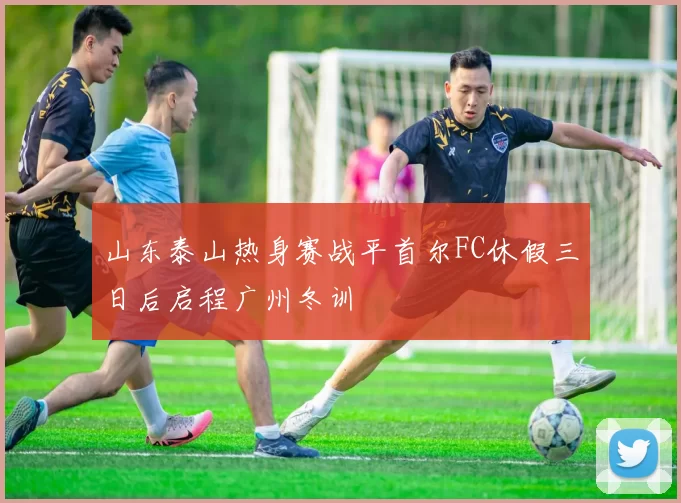 山东泰山热身赛战平首尔FC休假三日后启程广州冬训